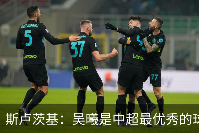 斯卢茨基：吴曦是中超最优秀的球员之一 我们给予薛庆浩极大信任